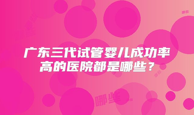 广东三代试管婴儿成功率高的医院都是哪些?