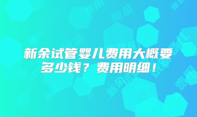 新余试管婴儿费用大概要多少钱？费用明细！