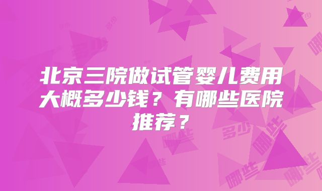 北京三院做试管婴儿费用大概多少钱？有哪些医院推荐？