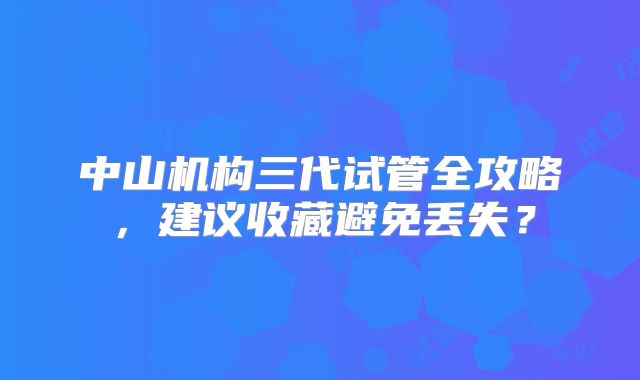 中山机构三代试管全攻略，建议收藏避免丢失？