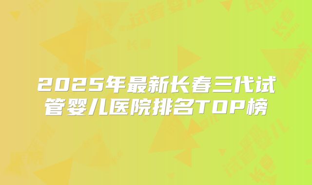 2025年最新长春三代试管婴儿医院排名TOP榜
