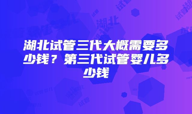 湖北试管三代大概需要多少钱？第三代试管婴儿多少钱