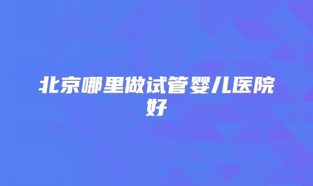 北京哪里做试管婴儿医院好