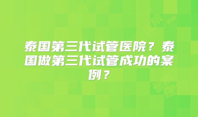 泰国第三代试管医院？泰国做第三代试管成功的案例？