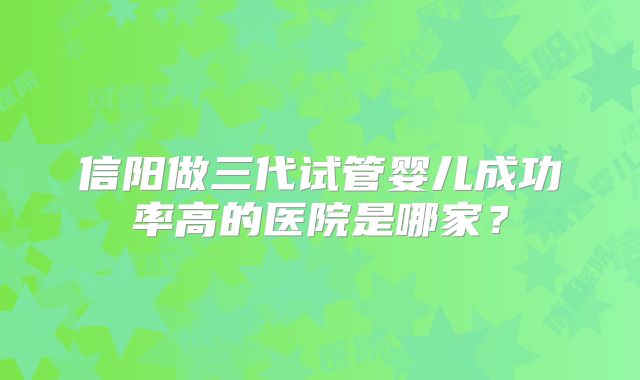 信阳做三代试管婴儿成功率高的医院是哪家？