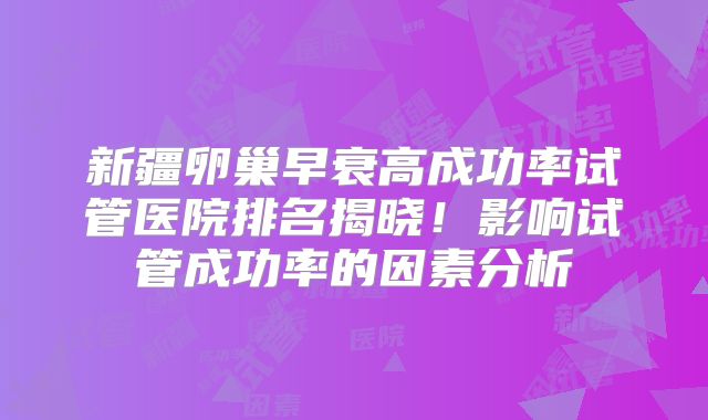 新疆卵巢早衰高成功率试管医院排名揭晓！影响试管成功率的因素分析