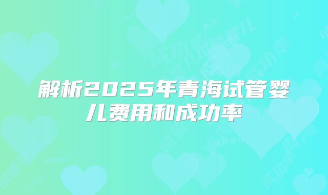 解析2025年青海试管婴儿费用和成功率