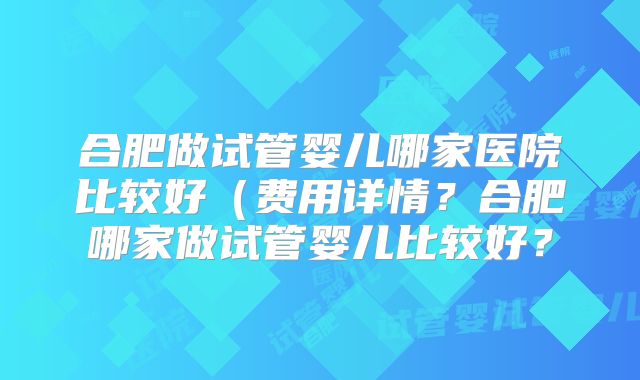 合肥做试管婴儿哪家医院比较好（费用详情？合肥哪家做试管婴儿比较好？