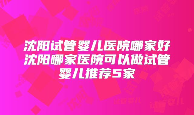 沈阳试管婴儿医院哪家好沈阳哪家医院可以做试管婴儿推荐5家