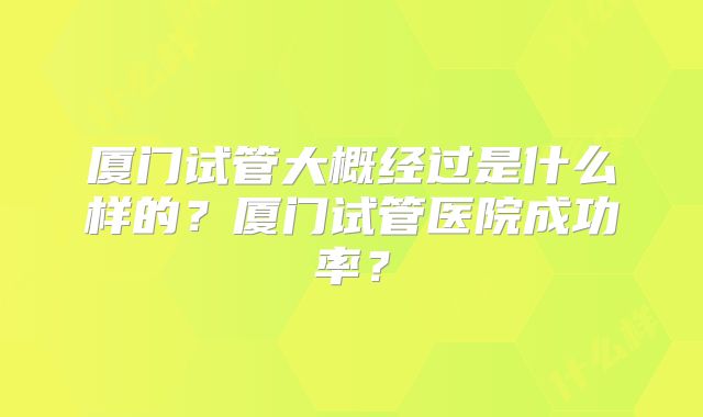 厦门试管大概经过是什么样的?厦门试管医院成功率?
