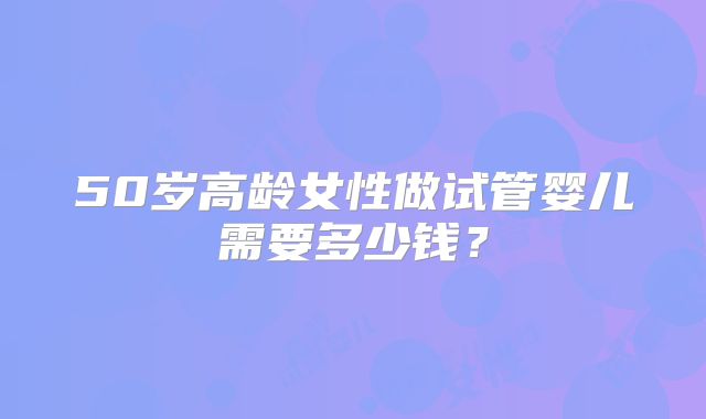 50岁高龄女性做试管婴儿需要多少钱？