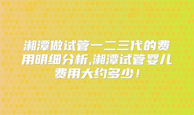 湘潭做试管一二三代的费用明细分析,湘潭试管婴儿费用大约多少！