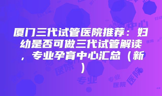 厦门三代试管医院推荐:妇幼是否可做三代试管解读,专业孕育中心汇总(新)
