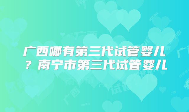广西哪有第三代试管婴儿?南宁市第三代试管婴儿
