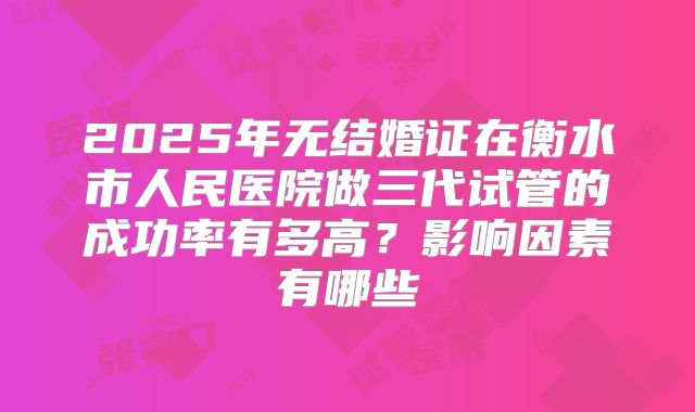 2025年无结婚证在衡水市人民医院做三代试管的成功率有多高？影响因素有哪些