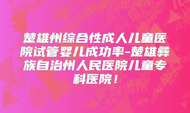 楚雄州综合性成人儿童医院试管婴儿成功率-楚雄彝族自治州人民医院儿童专科医院！