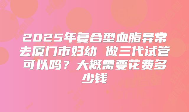 2025年复合型血脂异常去厦门市妇幼 做三代试管可以吗?大概需要花费多少钱