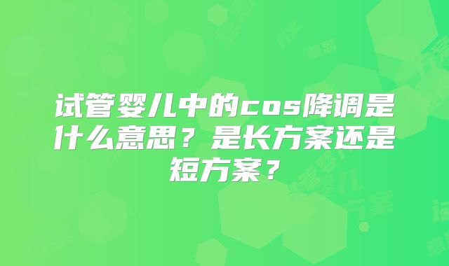 试管婴儿中的cos降调是什么意思？是长方案还是短方案？