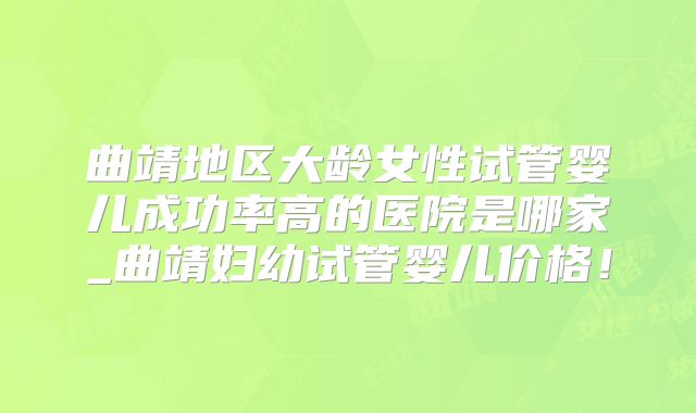 曲靖地区大龄女性试管婴儿成功率高的医院是哪家_曲靖妇幼试管婴儿价格！
