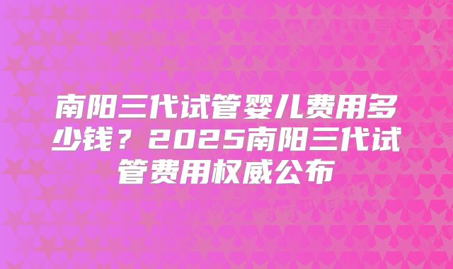 南阳三代试管婴儿费用多少钱？2025南阳三代试管费用权威公布