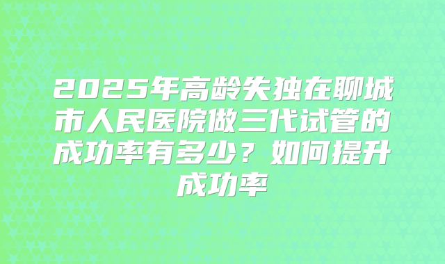 2025年高龄失独在聊城市人民医院做三代试管的成功率有多少？如何提升成功率