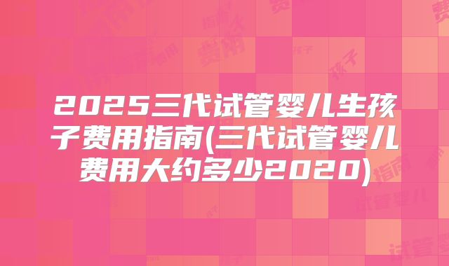 2025三代试管婴儿生孩子费用指南(三代试管婴儿费用大约多少2020)