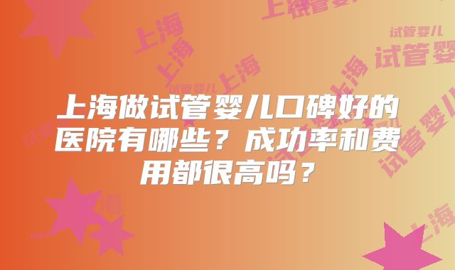 上海做试管婴儿口碑好的医院有哪些？成功率和费用都很高吗？