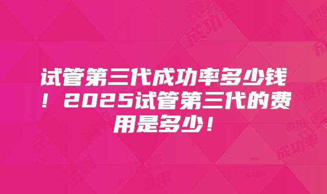 试管第三代成功率多少钱!2025试管第三代的费用是多少!