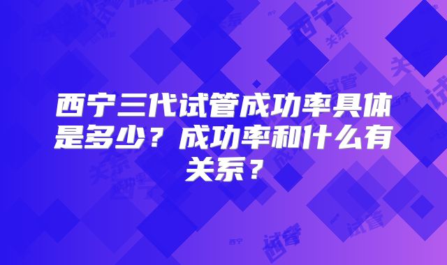 西宁三代试管成功率具体是多少？成功率和什么有关系？