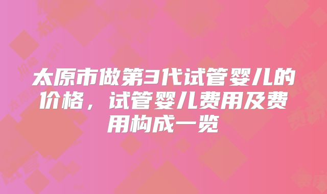 太原市做第3代试管婴儿的价格，试管婴儿费用及费用构成一览