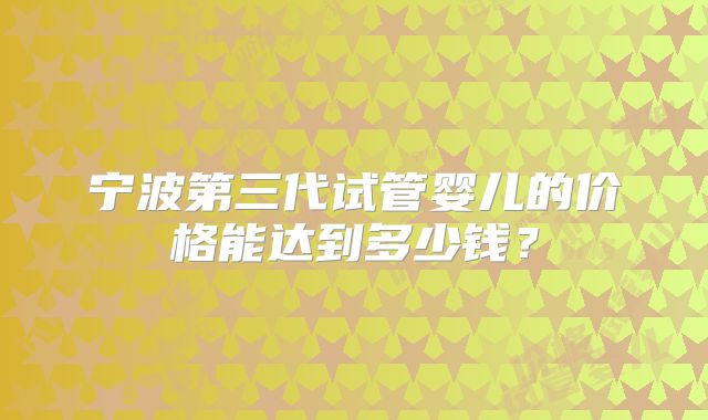 宁波第三代试管婴儿的价格能达到多少钱？