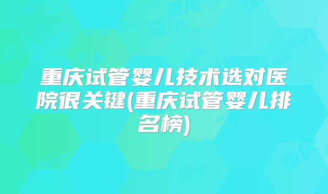 重庆试管婴儿技术选对医院很关键(重庆试管婴儿排名榜)