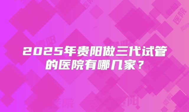 2025年贵阳做三代试管的医院有哪几家？
