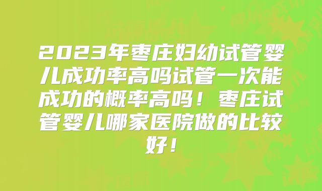 2023年枣庄妇幼试管婴儿成功率高吗试管一次能成功的概率高吗！枣庄试管婴儿哪家医院做的比较好！