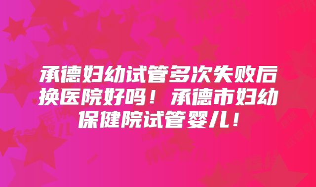 承德妇幼试管多次失败后换医院好吗!承德市妇幼保健院试管婴儿!