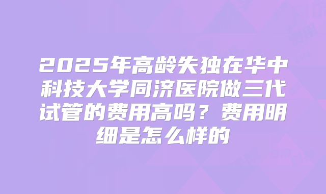 2025年高龄失独在华中科技大学同济医院做三代试管的费用高吗？费用明细是怎么样的