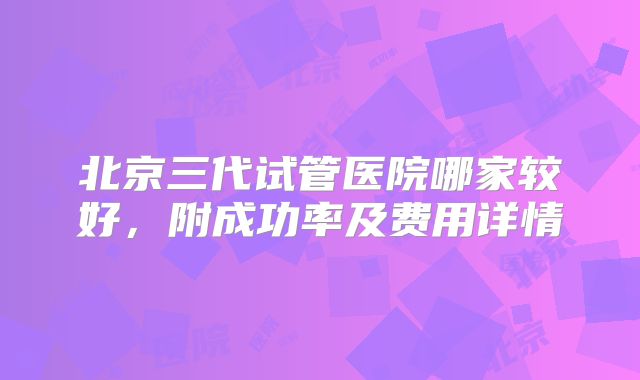 北京三代试管医院哪家较好，附成功率及费用详情