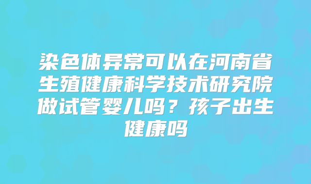 染色体异常可以在河南省生殖健康科学技术研究院做试管婴儿吗?孩子出生健康吗