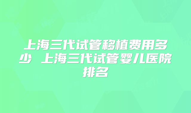 上海三代试管移植费用多少 上海三代试管婴儿医院排名