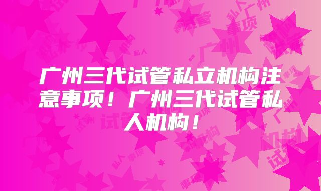 广州三代试管私立机构注意事项!广州三代试管私人机构!