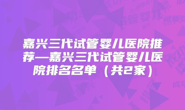 嘉兴三代试管婴儿医院推荐—嘉兴三代试管婴儿医院排名名单（共2家）