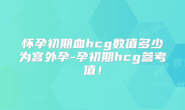 怀孕初期血hcg数值多少为宫外孕-孕初期hcg参考值！