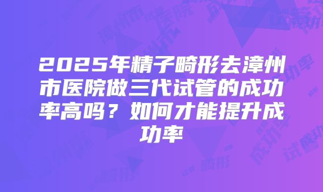 2025年精子畸形去漳州市医院做三代试管的成功率高吗?如何才能提升成功率