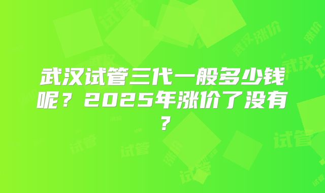 武汉试管三代一般多少钱呢?2025年涨价了没有?