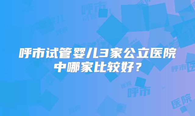 呼市试管婴儿3家公立医院中哪家比较好？