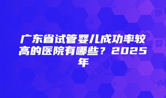 广东省试管婴儿成功率较高的医院有哪些？2025年