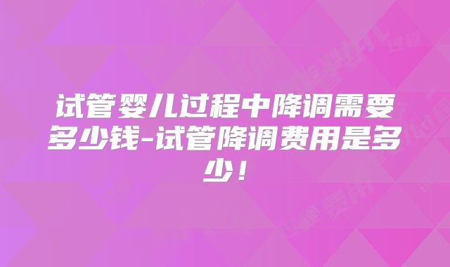 试管婴儿过程中降调需要多少钱-试管降调费用是多少!