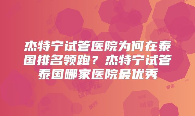 杰特宁试管医院为何在泰国排名领跑?杰特宁试管泰国哪家医院最优秀