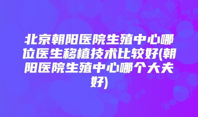 北京朝阳医院生殖中心哪位医生移植技术比较好(朝阳医院生殖中心哪个大夫好)