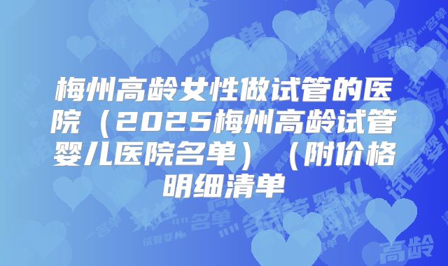 梅州高龄女性做试管的医院（2025梅州高龄试管婴儿医院名单）（附价格明细清单